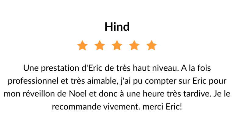 avis 5 étoiles : Une prestation d'Eric de très haut niveau. A la fois professionnel et très aimable, j'ai pu compter sur Eric pour mon réveillon de Noel et donc à une heure très tardive. Je le recommande vivement. merci Eric!